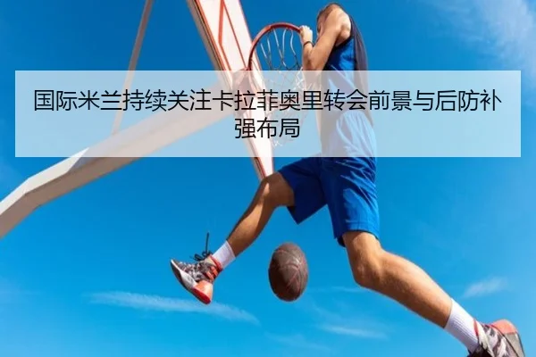国际米兰持续关注卡拉菲奥里转会前景与后防补强布局