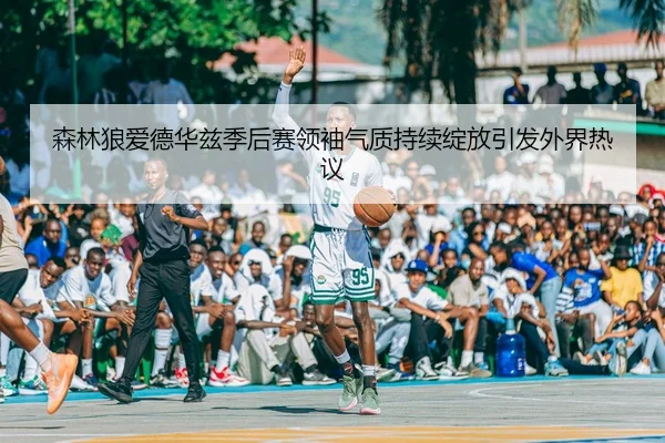 森林狼爱德华兹季后赛领袖气质持续绽放引发外界热议