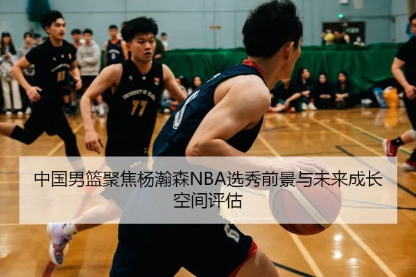 中国男篮聚焦杨瀚森NBA选秀前景与未来成长空间评估