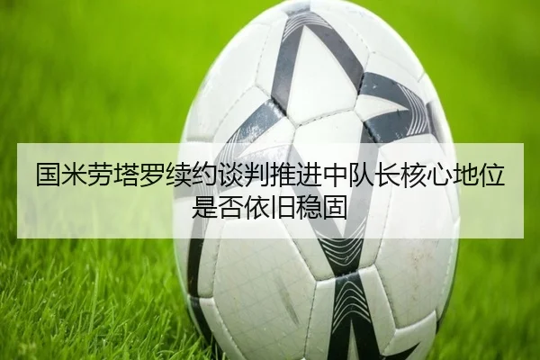 国米劳塔罗续约谈判推进中队长核心地位是否依旧稳固
