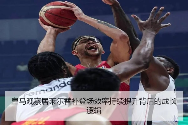 皇马观察居莱尔替补登场效率持续提升背后的成长逻辑