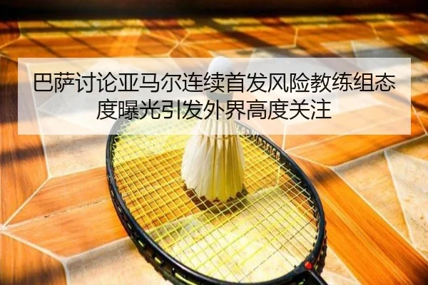 巴萨讨论亚马尔连续首发风险教练组态度曝光引发外界高度关注