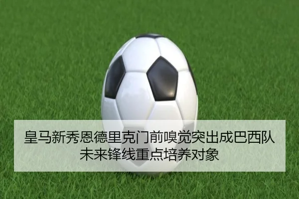 皇马新秀恩德里克门前嗅觉突出成巴西队未来锋线重点培养对象